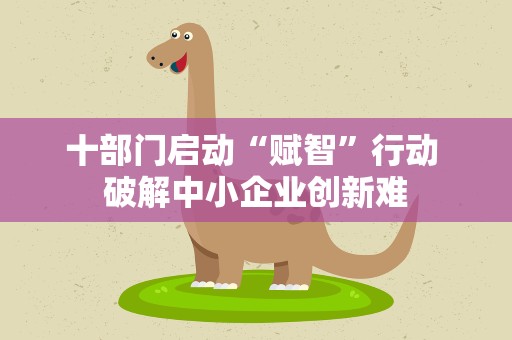 十部门启动“赋智”行动 破解中小企业创新难