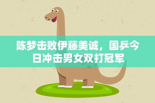 陈梦击败伊藤美诚，国乒今日冲击男女双打冠军