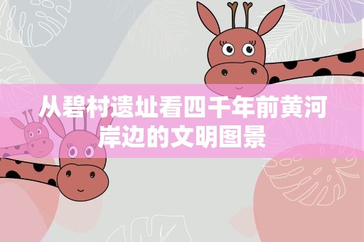 从碧村遗址看四千年前黄河岸边的文明图景