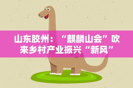 山东胶州：“麒麟山会”吹来乡村产业振兴“新风”