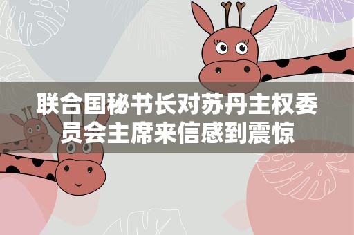 联合国秘书长对苏丹主权委员会主席来信感到震惊