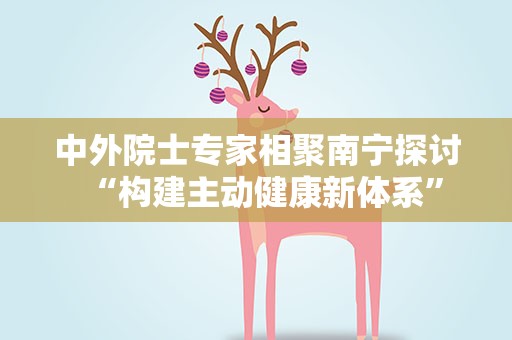 中外院士专家相聚南宁探讨“构建主动健康新体系”