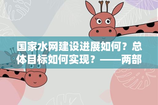 国家水网建设进展如何？总体目标如何实现？——两部门回应国家水网建设五大关注