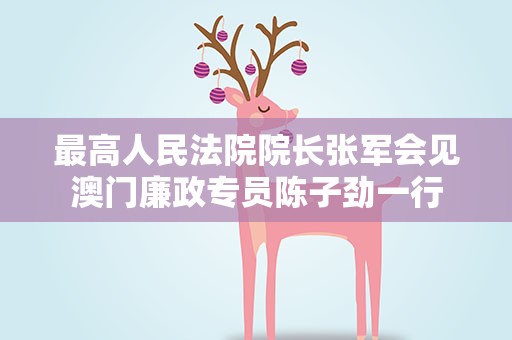 最高人民法院院长张军会见澳门廉政专员陈子劲一行