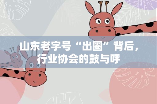 山东老字号“出圈”背后，行业协会的鼓与呼