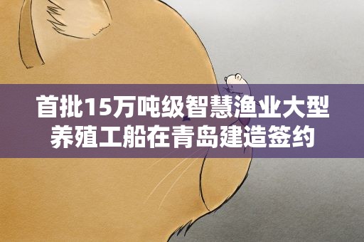 首批15万吨级智慧渔业大型养殖工船在青岛建造签约