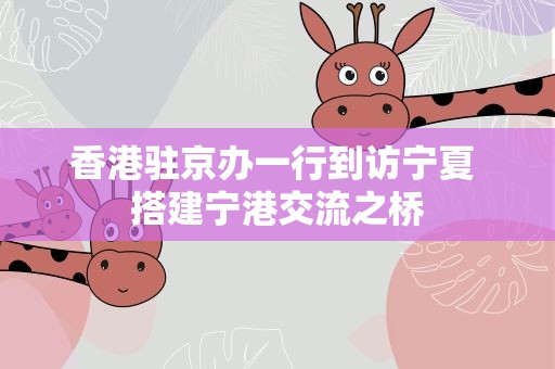 香港驻京办一行到访宁夏 搭建宁港交流之桥