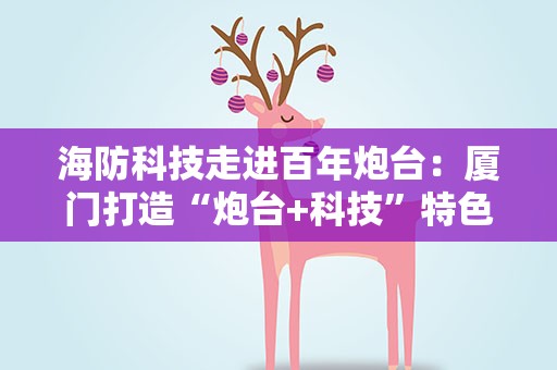 海防科技走进百年炮台：厦门打造“炮台+科技”特色海防科普研学
