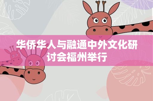 华侨华人与融通中外文化研讨会福州举行