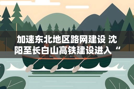 加速东北地区路网建设 沈阳至长白山高铁建设进入“快车道”