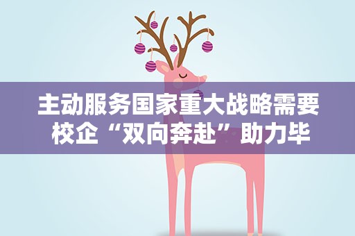 主动服务国家重大战略需要 校企“双向奔赴”助力毕业生就业