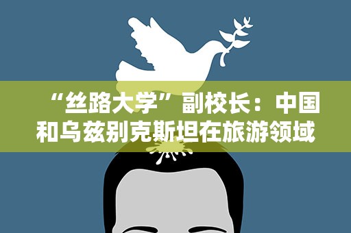 “丝路大学”副校长：中国和乌兹别克斯坦在旅游领域合作空间广泛