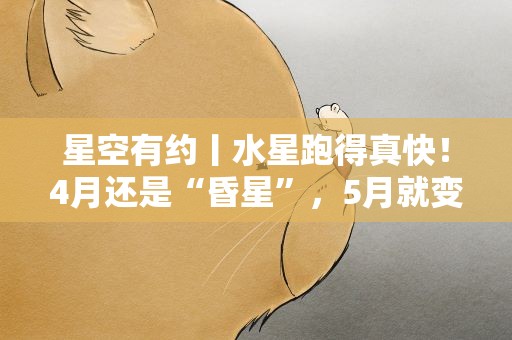 星空有约丨水星跑得真快！4月还是“昏星”，5月就变“晨星”了