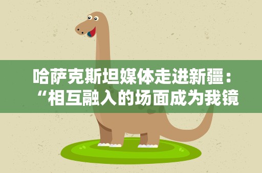 哈萨克斯坦媒体走进新疆：“相互融入的场面成为我镜头中独特的风景”