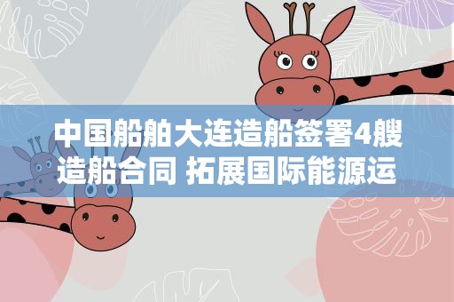 中国船舶大连造船签署4艘造船合同 拓展国际能源运输领域合作