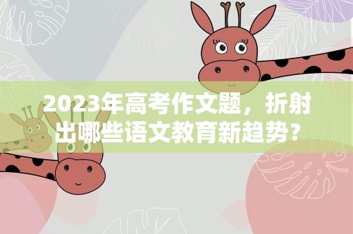 2023年高考作文题，折射出哪些语文教育新趋势？