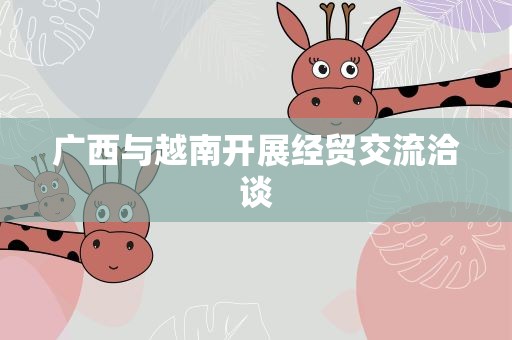 广西与越南开展经贸交流洽谈