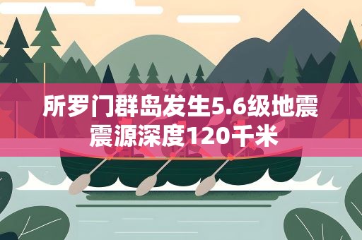 所罗门群岛发生5.6级地震 震源深度120千米