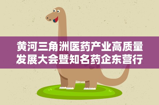 黄河三角洲医药产业高质量发展大会暨知名药企东营行活动举行