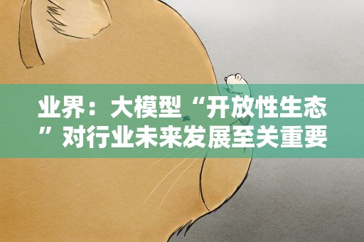 业界：大模型“开放性生态”对行业未来发展至关重要