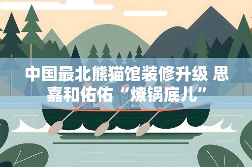 中国最北熊猫馆装修升级 思嘉和佑佑“燎锅底儿”