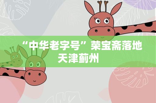 “中华老字号”荣宝斋落地天津蓟州