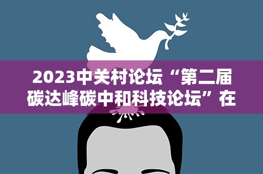 2023中关村论坛“第二届碳达峰碳中和科技论坛”在北京举办