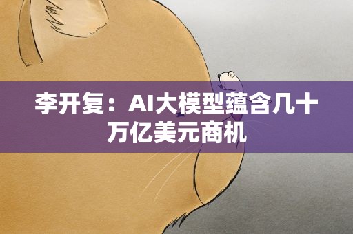 李开复：AI大模型蕴含几十万亿美元商机
