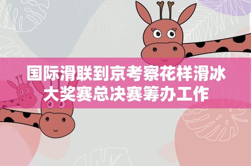国际滑联到京考察花样滑冰大奖赛总决赛筹办工作