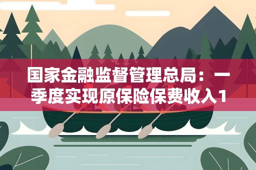 国家金融监督管理总局：一季度实现原保险保费收入1.95万亿元