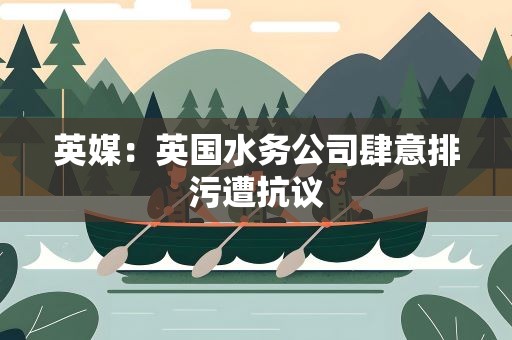 英媒：英国水务公司肆意排污遭抗议