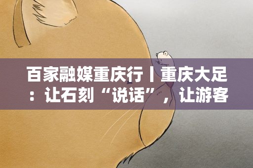 百家融媒重庆行丨重庆大足：让石刻“说话”，让游客驻足