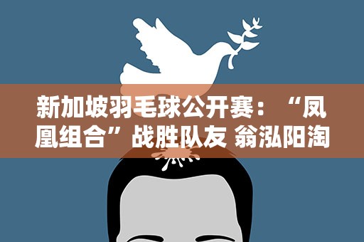 新加坡羽毛球公开赛：“凤凰组合”战胜队友 翁泓阳淘汰李梓嘉