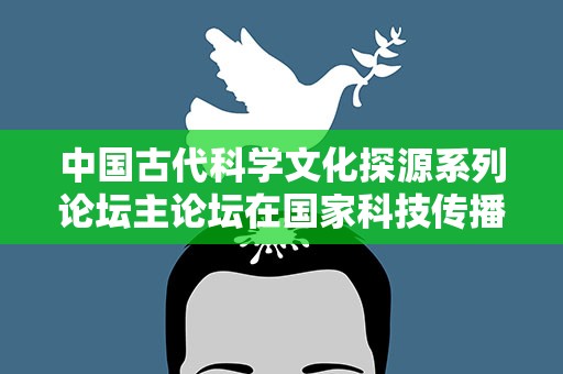 中国古代科学文化探源系列论坛主论坛在国家科技传播中心举行