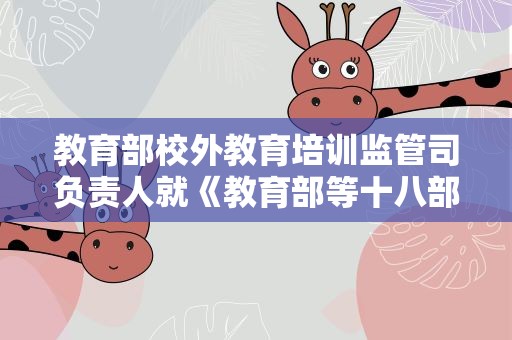 教育部校外教育培训监管司负责人就《教育部等十八部门关于加强新时代中小学科学教育工作的意见》答记者问