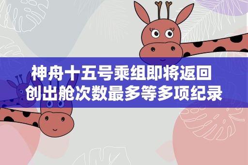 神舟十五号乘组即将返回 创出舱次数最多等多项纪录