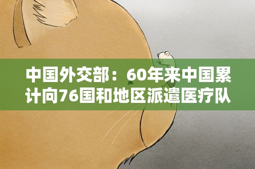 中国外交部：60年来中国累计向76国和地区派遣医疗队员3万人次