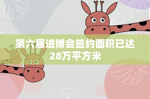 第六届进博会签约面积已达28万平方米
