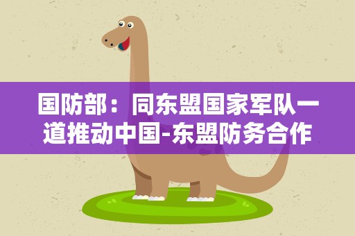 国防部：同东盟国家军队一道推动中国-东盟防务合作走深走实