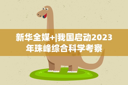 新华全媒+|我国启动2023年珠峰综合科学考察
