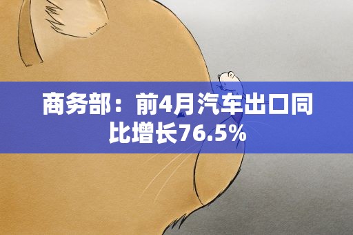 商务部：前4月汽车出口同比增长76.5%