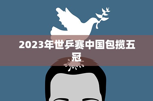 2023年世乒赛中国包揽五冠