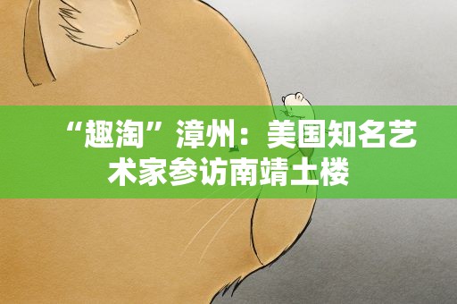 “趣淘”漳州：美国知名艺术家参访南靖土楼