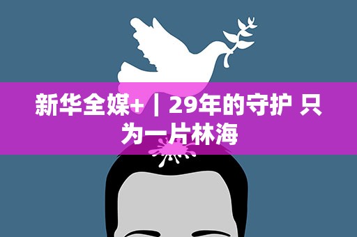 新华全媒+｜29年的守护 只为一片林海