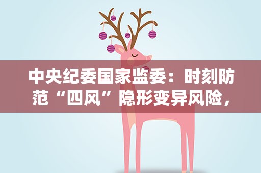 中央纪委国家监委：时刻防范“四风”隐形变异风险，坚决打好攻坚战、持久战