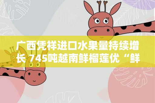 广西凭祥进口水果量持续增长 745吨越南鲜榴莲优“鲜”入境