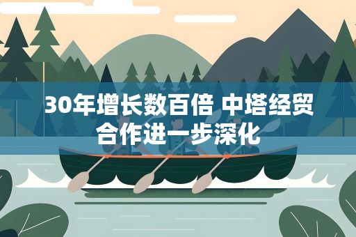 30年增长数百倍 中塔经贸合作进一步深化