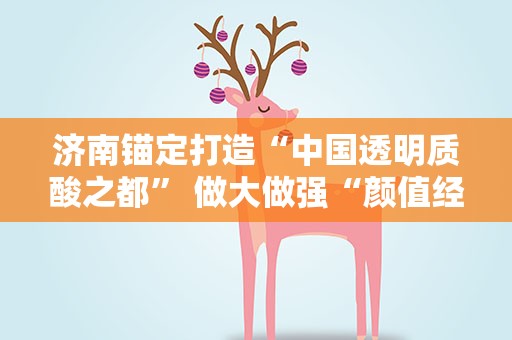 济南锚定打造“中国透明质酸之都” 做大做强“颜值经济”