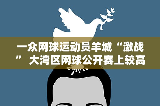 一众网球运动员羊城“激战” 大湾区网球公开赛上较高低