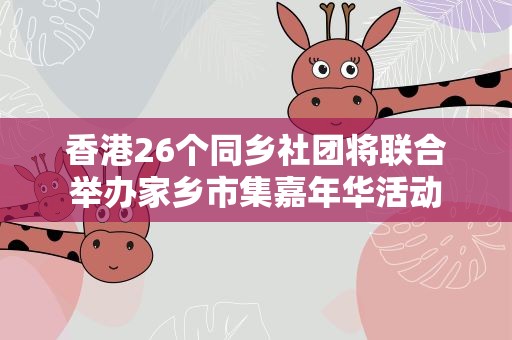 香港26个同乡社团将联合举办家乡市集嘉年华活动